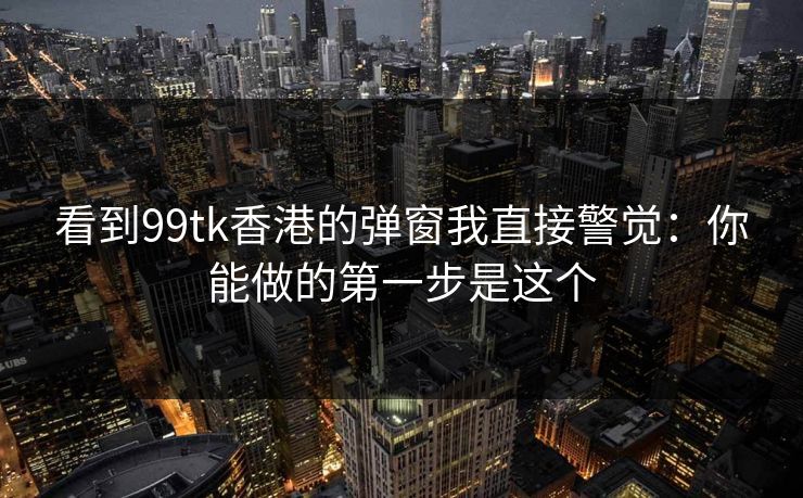 看到99tk香港的弹窗我直接警觉：你能做的第一步是这个
