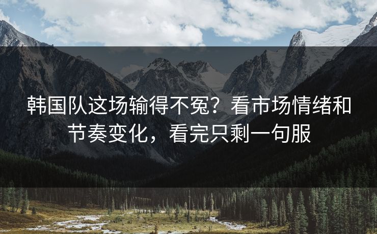 韩国队这场输得不冤？看市场情绪和节奏变化，看完只剩一句服