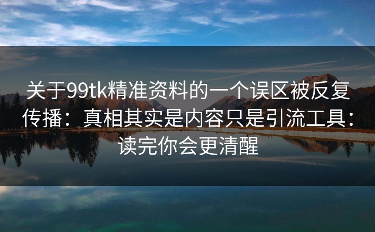 关于99tk精准资料的一个误区被反复传播：真相其实是内容只是引流工具：读完你会更清醒