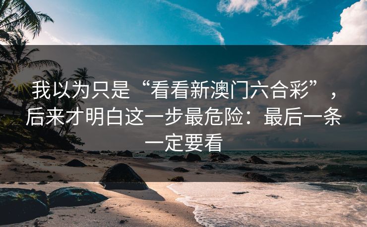 我以为只是“看看新澳门六合彩”,后来才明白这一步最危险:最后一条一定要看 我以为只是“看看新澳门六合彩”,后来才明白这一步最危险:最后一条一定要看