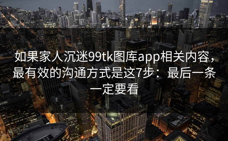 如果家人沉迷99tk图库app相关内容，最有效的沟通方式是这7步：最后一条一定要看