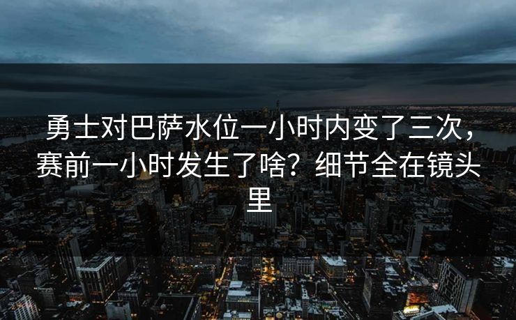 勇士对巴萨水位一小时内变了三次，赛前一小时发生了啥？细节全在镜头里