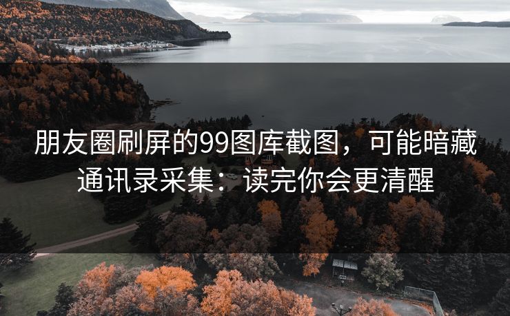 朋友圈刷屏的99图库截图，可能暗藏通讯录采集：读完你会更清醒
