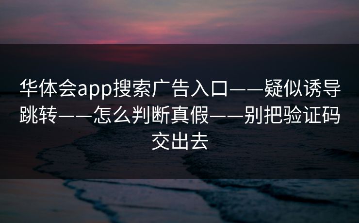 华体会app搜索广告入口——疑似诱导跳转——怎么判断真假——别把验证码交出去