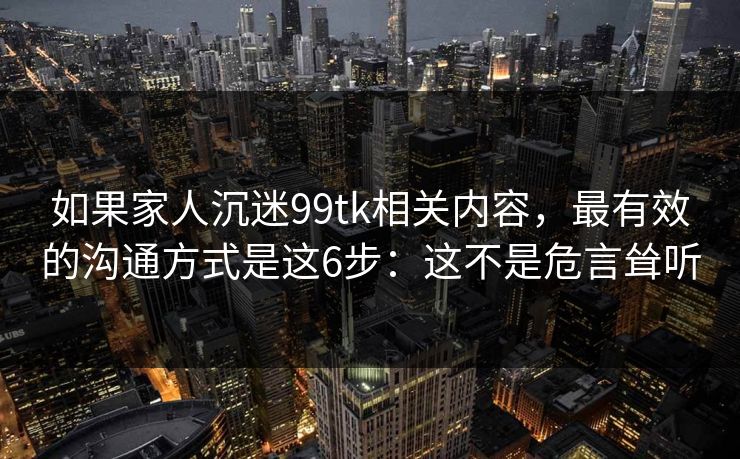 如果家人沉迷99tk相关内容，最有效的沟通方式是这6步：这不是危言耸听