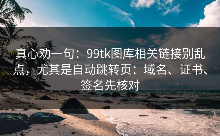 真心劝一句：99tk图库相关链接别乱点，尤其是自动跳转页：域名、证书、签名先核对