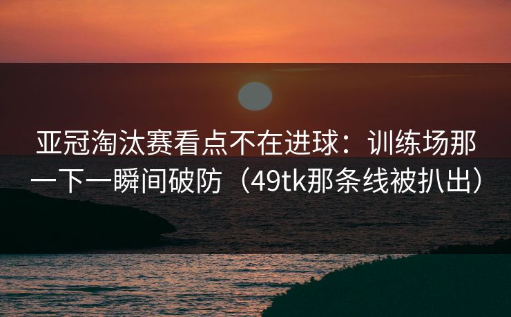 亚冠淘汰赛看点不在进球:训练场那一下一瞬间破防(49tk那条线被扒出) 亚冠淘汰赛看点不在进球:训练场那一下一瞬间破防(49tk那条线被扒出)
