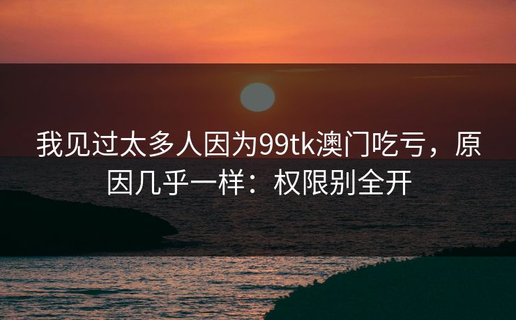 我见过太多人因为99tk澳门吃亏,原因几乎一样:权限别全开 我见过太多人因为99tk澳门吃亏,原因几乎一样:权限别全开