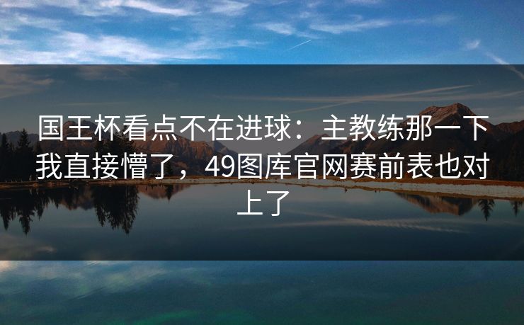 国王杯看点不在进球：主教练那一下我直接懵了，49图库官网赛前表也对上了