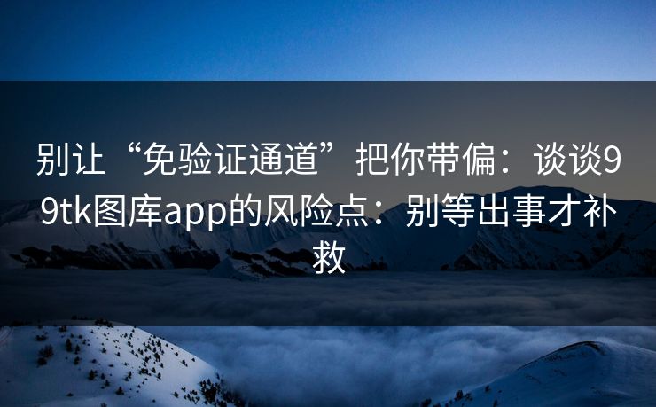 别让“免验证通道”把你带偏：谈谈99tk图库app的风险点：别等出事才补救