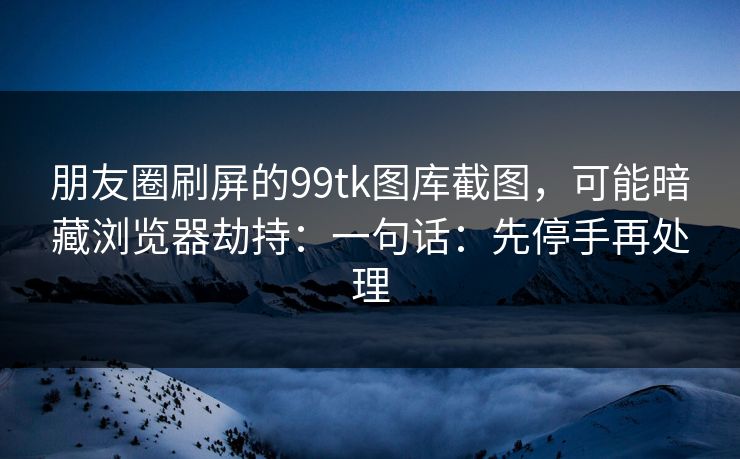 朋友圈刷屏的99tk图库截图，可能暗藏浏览器劫持：一句话：先停手再处理