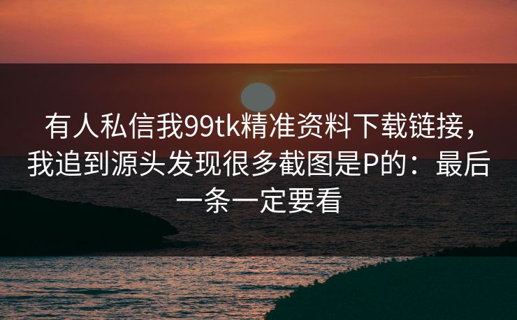 有人私信我99tk精准资料下载链接，我追到源头发现很多截图是P的：最后一条一定要看
