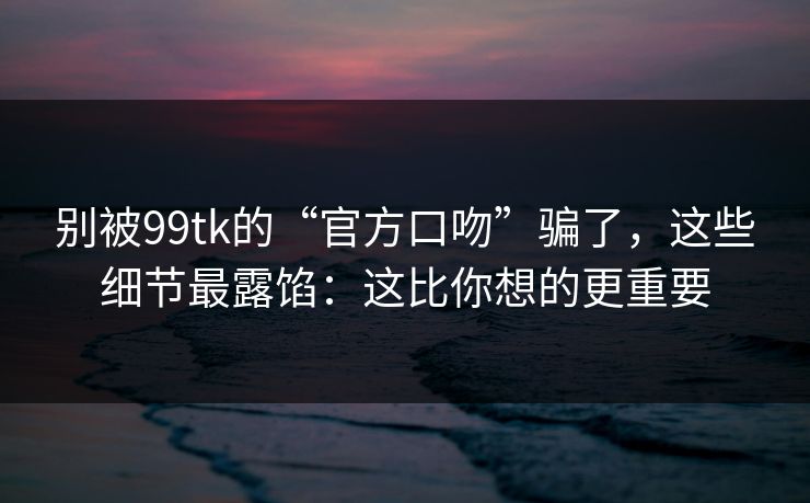 别被99tk的“官方口吻”骗了，这些细节最露馅：这比你想的更重要