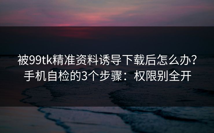 被99tk精准资料诱导下载后怎么办？手机自检的3个步骤：权限别全开