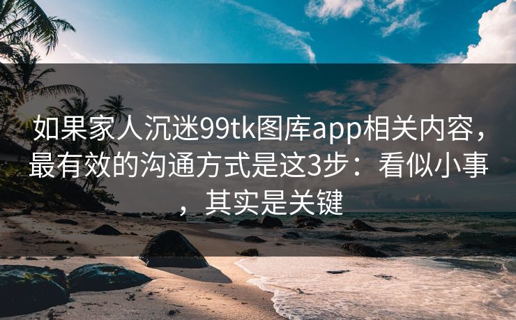 如果家人沉迷99tk图库app相关内容，最有效的沟通方式是这3步：看似小事，其实是关键