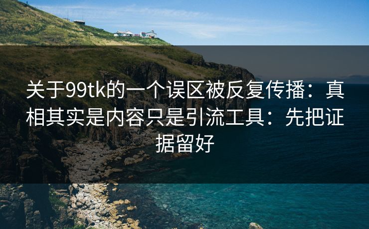 关于99tk的一个误区被反复传播：真相其实是内容只是引流工具：先把证据留好